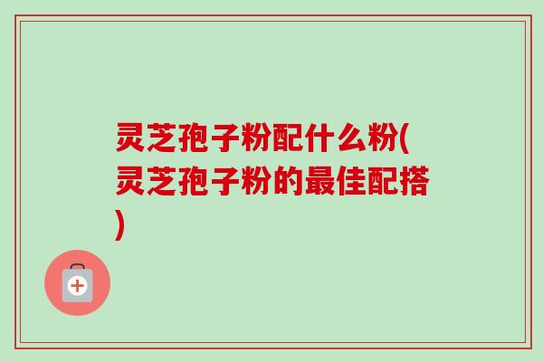 灵芝孢子粉配什么粉(灵芝孢子粉的最佳配搭)-第1张图片-卓越灵芝孢子粉