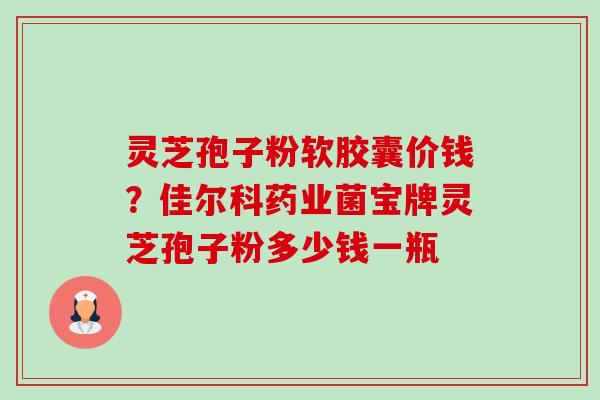 灵芝孢子粉软胶囊价钱?佳尔科药业菌宝牌灵芝孢子粉多少钱一瓶-第1张图片-卓越灵芝孢子粉 灵芝孢子粉软胶囊价钱?佳尔科药业菌宝牌灵芝孢子粉多少钱一瓶-第1张图片-卓越灵芝孢子粉