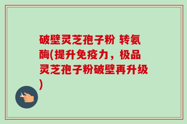 破壁灵芝孢子粉 转氨酶(提升免疫力,极品灵芝孢子粉破壁再升级)-第1张图片-卓越灵芝孢子粉 破壁灵芝孢子粉 转氨酶(提升免疫力,极品灵芝孢子粉破壁再升级)-第1张图片-卓越灵芝孢子粉