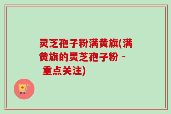 灵芝孢子粉满黄旗(满黄旗的灵芝孢子粉 - 重点关注)-第1张图片-卓越灵芝孢子粉 灵芝孢子粉满黄旗(满黄旗的灵芝孢子粉 - 重点关注)-第1张图片-卓越灵芝孢子粉