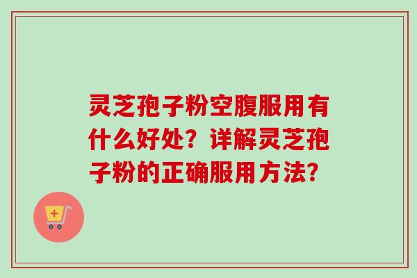 灵芝孢子粉空腹服用有什么好处？详解灵芝孢子粉的正确服用方法？-第1张图片-卓越灵芝孢子粉