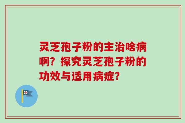 灵芝孢子粉的主治啥病啊？探究灵芝孢子粉的功效与适用病症？-第1张图片-卓越灵芝孢子粉