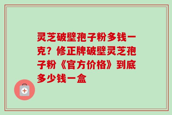 灵芝破壁孢子粉多钱一克？修正牌破壁灵芝孢子粉《官方价格》到底多少钱一盒-第1张图片-卓越灵芝孢子粉