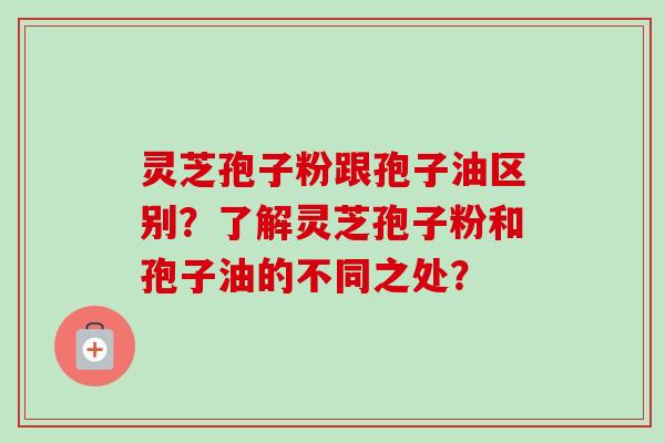 灵芝孢子粉跟孢子油区别？了解灵芝孢子粉和孢子油的不同之处？-第1张图片-卓越灵芝孢子粉