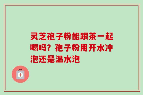 灵芝孢子粉能跟茶一起喝吗?孢子粉用开水冲泡还是温水泡-第1张图片-卓越灵芝孢子粉 灵芝孢子粉能跟茶一起喝吗?孢子粉用开水冲泡还是温水泡-第1张图片-卓越灵芝孢子粉