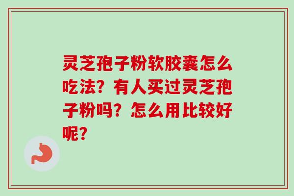 灵芝孢子粉软胶囊怎么吃法？有人买过灵芝孢子粉吗？怎么用比较好呢？-第1张图片-卓越灵芝孢子粉