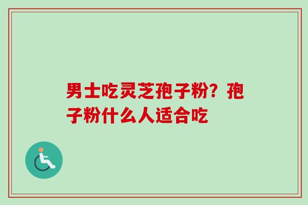 男士吃灵芝孢子粉？孢子粉什么人适合吃-第1张图片-卓越灵芝孢子粉
