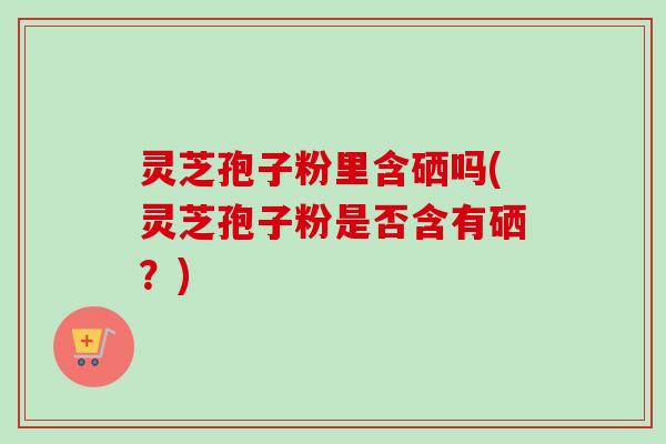 灵芝孢子粉里含硒吗(灵芝孢子粉是否含有硒?)-第1张图片-卓越灵芝孢子粉 灵芝孢子粉里含硒吗(灵芝孢子粉是否含有硒?)-第1张图片-卓越灵芝孢子粉