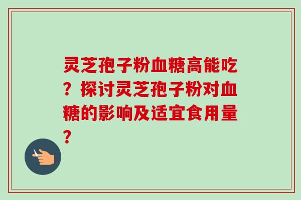 灵芝孢子粉血糖高能吃？探讨灵芝孢子粉对血糖的影响及适宜食用量？-第1张图片-卓越灵芝孢子粉