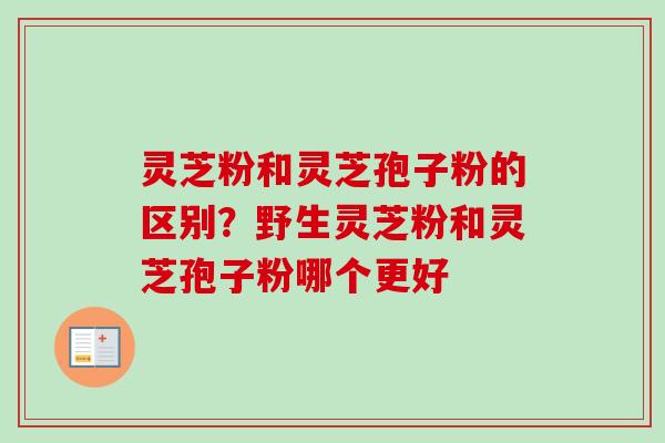 灵芝粉和灵芝孢子粉的区别?野生灵芝粉和灵芝孢子粉哪个更好-第1张图片-卓越灵芝孢子粉 灵芝粉和灵芝孢子粉的区别?野生灵芝粉和灵芝孢子粉哪个更好-第1张图片-卓越灵芝孢子粉