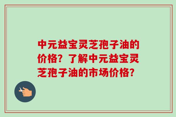 中元益宝灵芝孢子油的价格?了解中元益宝灵芝孢子油的市场价格?-第1张图片-卓越灵芝孢子粉 中元益宝灵芝孢子油的价格?了解中元益宝灵芝孢子油的市场价格?-第1张图片-卓越灵芝孢子粉