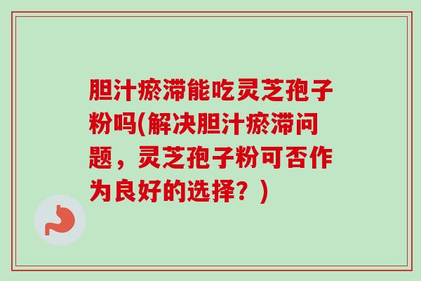 胆汁瘀滞能吃灵芝孢子粉吗(解决胆汁瘀滞问题，灵芝孢子粉可否作为良好的选择？)-第1张图片-卓越灵芝孢子粉