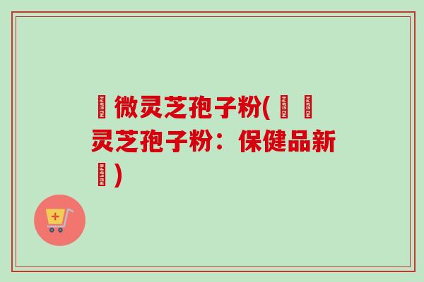 粵微灵芝孢子粉(粵產灵芝孢子粉：保健品新寵)-第1张图片-卓越灵芝孢子粉