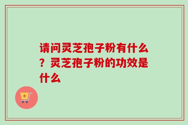 请问灵芝孢子粉有什么？灵芝孢子粉的功效是什么-第1张图片-卓越灵芝孢子粉