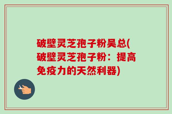 破壁灵芝孢子粉吴总(破壁灵芝孢子粉:提高免疫力的天然利器)-第1张图片-卓越灵芝孢子粉 破壁灵芝孢子粉吴总(破壁灵芝孢子粉:提高免疫力的天然利器)-第1张图片-卓越灵芝孢子粉