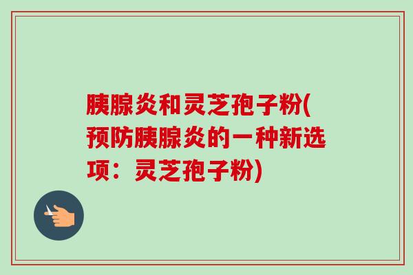 胰腺炎和灵芝孢子粉(预防胰腺炎的一种新选项:灵芝孢子粉)-第1张图片-卓越灵芝孢子粉 胰腺炎和灵芝孢子粉(预防胰腺炎的一种新选项:灵芝孢子粉)-第1张图片-卓越灵芝孢子粉