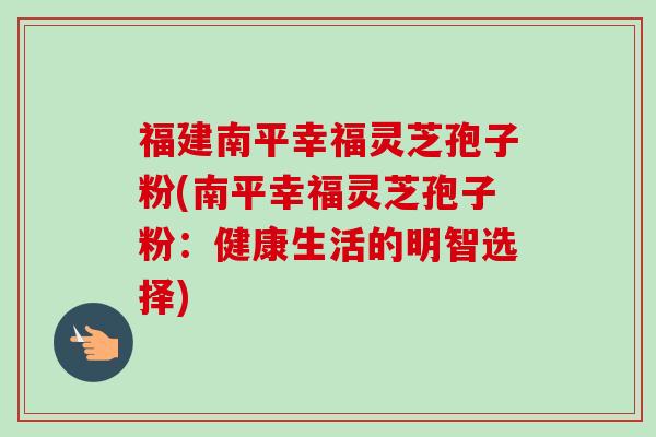 福建南平幸福灵芝孢子粉(南平幸福灵芝孢子粉:健康生活的明智选择)-第1张图片-卓越灵芝孢子粉 福建南平幸福灵芝孢子粉(南平幸福灵芝孢子粉:健康生活的明智选择)-第1张图片-卓越灵芝孢子粉