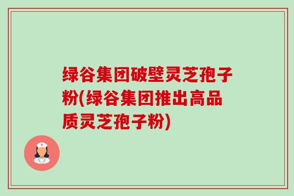 绿谷集团破壁灵芝孢子粉(绿谷集团推出高品质灵芝孢子粉)-第1张图片-卓越灵芝孢子粉 绿谷集团破壁灵芝孢子粉(绿谷集团推出高品质灵芝孢子粉)-第1张图片-卓越灵芝孢子粉