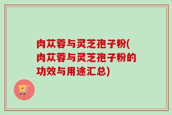 肉苁蓉与灵芝孢子粉(肉苁蓉与灵芝孢子粉的功效与用途汇总)-第1张图片-卓越灵芝孢子粉 肉苁蓉与灵芝孢子粉(肉苁蓉与灵芝孢子粉的功效与用途汇总)-第1张图片-卓越灵芝孢子粉