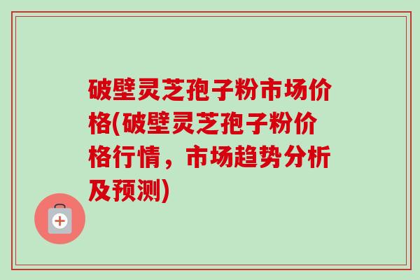 破壁灵芝孢子粉市场价格(破壁灵芝孢子粉价格行情,市场趋势分析及预测)-第1张图片-卓越灵芝孢子粉 破壁灵芝孢子粉市场价格(破壁灵芝孢子粉价格行情,市场趋势分析及预测)-第1张图片-卓越灵芝孢子粉