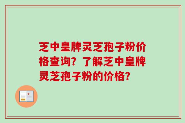芝中皇牌灵芝孢子粉价格查询？了解芝中皇牌灵芝孢子粉的价格？-第1张图片-卓越灵芝孢子粉