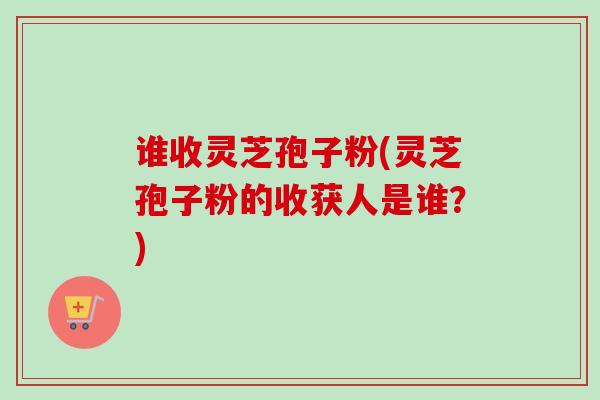 谁收灵芝孢子粉(灵芝孢子粉的收获人是谁？)-第1张图片-卓越灵芝孢子粉