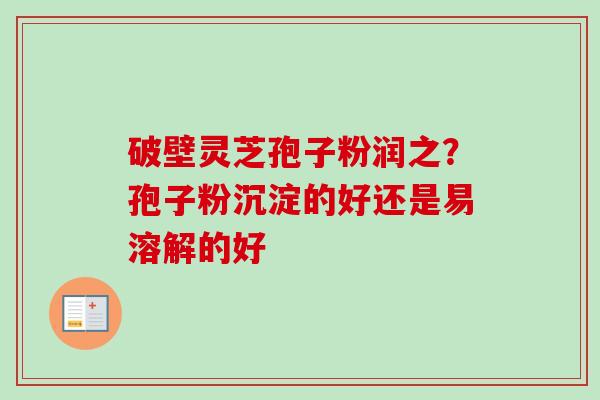破壁灵芝孢子粉润之？孢子粉沉淀的好还是易溶解的好-第1张图片-卓越灵芝孢子粉