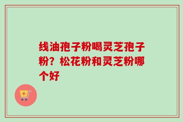 线油孢子粉喝灵芝孢子粉?松花粉和灵芝粉哪个好-第1张图片-卓越灵芝孢子粉 线油孢子粉喝灵芝孢子粉?松花粉和灵芝粉哪个好-第1张图片-卓越灵芝孢子粉