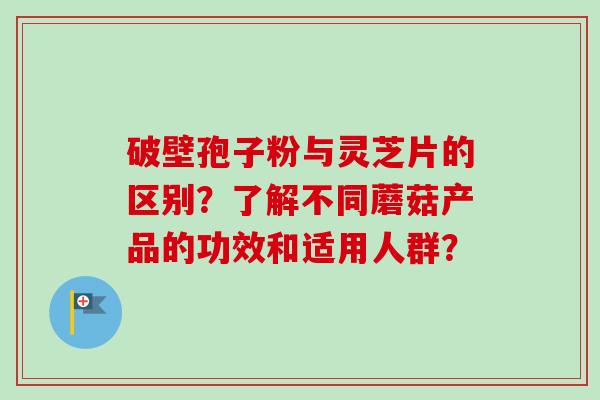 破壁孢子粉与灵芝片的区别?了解不同蘑菇产品的功效和适用人群?-第1张图片-卓越灵芝孢子粉 破壁孢子粉与灵芝片的区别?了解不同蘑菇产品的功效和适用人群?-第1张图片-卓越灵芝孢子粉