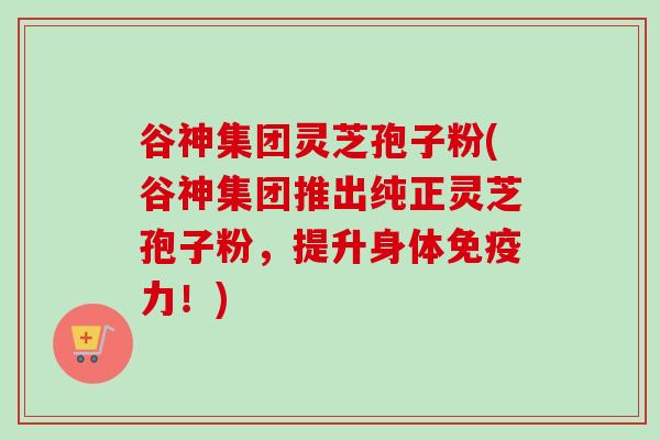 谷神集团灵芝孢子粉(谷神集团推出纯正灵芝孢子粉，提升身体免疫力！)-第1张图片-卓越灵芝孢子粉