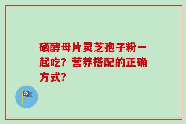 硒酵母片灵芝孢子粉一起吃？营养搭配的正确方式？-第1张图片-卓越灵芝孢子粉