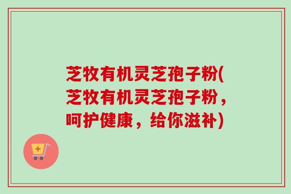 芝牧有机灵芝孢子粉(芝牧有机灵芝孢子粉,呵护健康,给你滋补)-第1张图片-卓越灵芝孢子粉 芝牧有机灵芝孢子粉(芝牧有机灵芝孢子粉,呵护健康,给你滋补)-第1张图片-卓越灵芝孢子粉