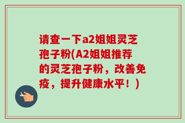 请查一下a2姐姐灵芝孢子粉(A2姐姐推荐的灵芝孢子粉，改善免疫，提升健康水平！)-第1张图片-卓越灵芝孢子粉