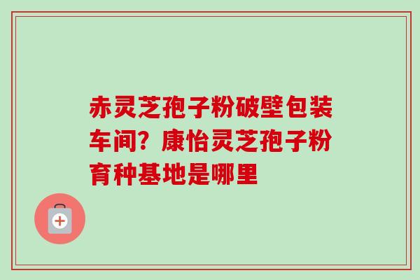 赤灵芝孢子粉破壁包装车间?康怡灵芝孢子粉育种基地是哪里-第1张图片-卓越灵芝孢子粉 赤灵芝孢子粉破壁包装车间?康怡灵芝孢子粉育种基地是哪里-第1张图片-卓越灵芝孢子粉