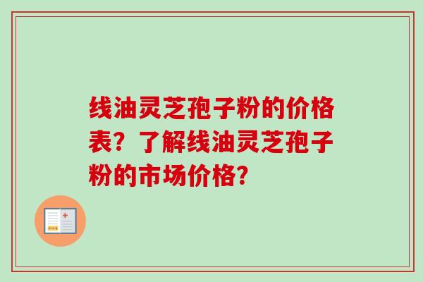 线油灵芝孢子粉的价格表？了解线油灵芝孢子粉的市场价格？-第1张图片-卓越灵芝孢子粉