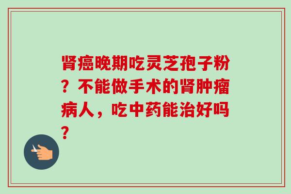 肾癌晚期吃灵芝孢子粉？不能做手术的肾肿瘤病人，吃中药能治好吗？-第1张图片-卓越灵芝孢子粉