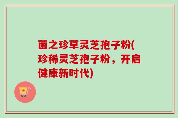 菌之珍草灵芝孢子粉(珍稀灵芝孢子粉，开启健康新时代)-第1张图片-卓越灵芝孢子粉