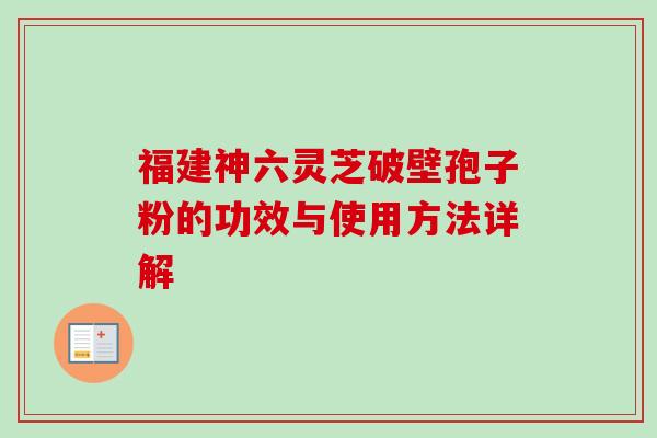 福建神六灵芝破壁孢子粉的功效与使用方法详解-第1张图片-卓越灵芝孢子粉