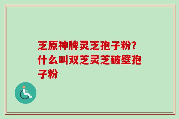 芝原神牌灵芝孢子粉？什么叫双芝灵芝破壁孢子粉-第1张图片-卓越灵芝孢子粉