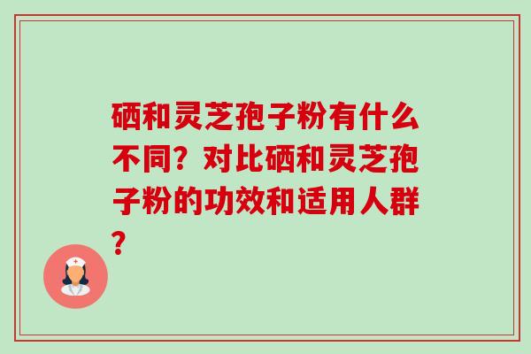 硒和灵芝孢子粉有什么不同？对比硒和灵芝孢子粉的功效和适用人群？-第1张图片-卓越灵芝孢子粉