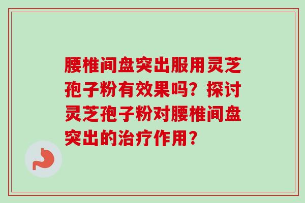 腰椎间盘突出服用灵芝孢子粉有效果吗？探讨灵芝孢子粉对腰椎间盘突出的治疗作用？-第1张图片-卓越灵芝孢子粉