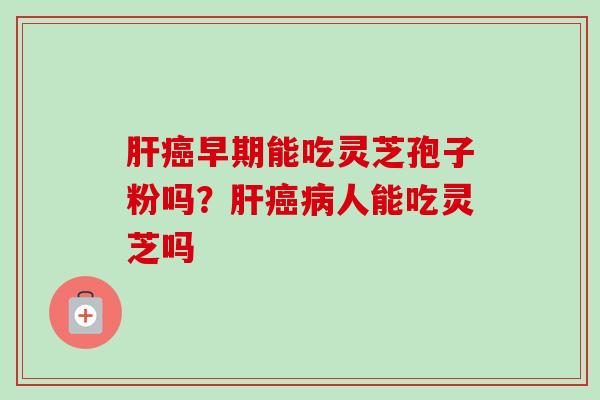 肝癌早期能吃灵芝孢子粉吗?肝癌病人能吃灵芝吗-第1张图片-卓越灵芝孢子粉 肝癌早期能吃灵芝孢子粉吗?肝癌病人能吃灵芝吗-第1张图片-卓越灵芝孢子粉