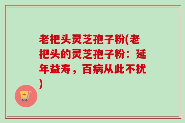 老把头灵芝孢子粉(老把头的灵芝孢子粉:延年益寿,百病从此不扰)-第1张图片-卓越灵芝孢子粉 老把头灵芝孢子粉(老把头的灵芝孢子粉:延年益寿,百病从此不扰)-第1张图片-卓越灵芝孢子粉