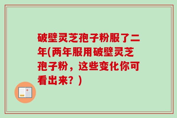 破壁灵芝孢子粉服了二年(两年服用破壁灵芝孢子粉，这些变化你可看出来？)-第1张图片-卓越灵芝孢子粉