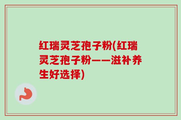 红瑞灵芝孢子粉(红瑞灵芝孢子粉——滋补养生好选择)-第1张图片-卓越灵芝孢子粉