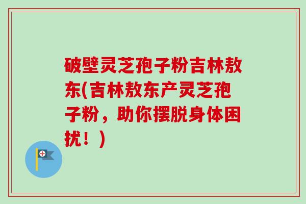 破壁灵芝孢子粉吉林敖东(吉林敖东产灵芝孢子粉，助你摆脱身体困扰！)-第1张图片-卓越灵芝孢子粉