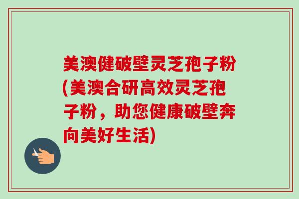 美澳健破壁灵芝孢子粉(美澳合研高效灵芝孢子粉,助您健康破壁奔向美好生活)-第1张图片-卓越灵芝孢子粉 美澳健破壁灵芝孢子粉(美澳合研高效灵芝孢子粉,助您健康破壁奔向美好生活)-第1张图片-卓越灵芝孢子粉