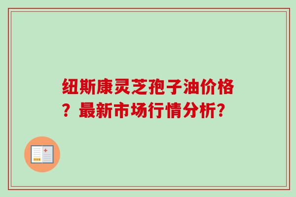 纽斯康灵芝孢子油价格?最新市场行情分析?-第1张图片-卓越灵芝孢子粉 纽斯康灵芝孢子油价格?最新市场行情分析?-第1张图片-卓越灵芝孢子粉