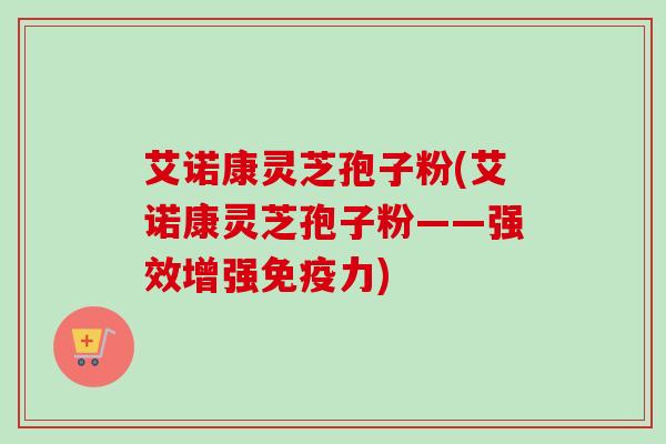 艾诺康灵芝孢子粉(艾诺康灵芝孢子粉——强效增强免疫力)-第1张图片-卓越灵芝孢子粉 艾诺康灵芝孢子粉(艾诺康灵芝孢子粉——强效增强免疫力)-第1张图片-卓越灵芝孢子粉