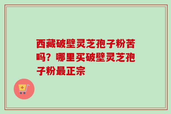 西藏破壁灵芝孢子粉苦吗？哪里买破壁灵芝孢子粉最正宗-第1张图片-卓越灵芝孢子粉